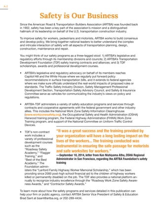 Safety is Our Business
Since the American Road & Transportation Builders Association (ARTBA) was founded back
in 1902, safety has been a key part of the association’s mission and a distinguished
hallmark of its leadership on behalf of the U.S. transportation construction industry.
To improve safety for workers, pedestrians and motorists, ARTBA works to build consensus
and develop policy. We bring together national leaders to better understand the complex
and intricate interaction of safety with all aspects of transportation planning, design,
construction, maintenance and repair.
You might think of our safety programs as a three-legged stool: 1) ARTBA’s legislative and
regulatory efforts through its membership divisions and councils; 2) ARTBA’s Transportation
Development Foundation (TDF) safety training contracts and alliances; and 3) TDF
scholarships, awards and professional development courses.
•	 ARTBA’s legislative and regulatory advocacy on behalf of its members reaches
Capitol Hill and the White House where we regularly put forward policy
recommendations in surface transportation bills, and it extends to federal agencies
where we make sure officials understand the real-world impacts of proposed rules or
standards. The Traffic Safety Industry Division, Safety Management Professional
Development Section, Transportation Safety Advisory Council, and Safety & Insurance
Committee serve as vehicles for communicating the industry’s views on policy and
regulations.
•	 ARTBA-TDF administers a variety of safety education programs and services through
contracts and cooperative agreements with the federal government and other industry
allies. This includes the National Work Zone Safety Information Clearinghouse
(www.workzonesafety.org), the Occupational Safety and Health Administration (OSHA)
Harwood training program, the Federal Highway Administration (FHWA) Work Zone
Training program, and support of the National Committee on Uniform Traffic Control
Devices.
•	 TDF’s non-contract
work includes a
variety of professional
development courses
such as the
“Roadway Safety
Academy,” “Flagger
Training,” and
“Best of the Best
Academy.” The
Foundation admin-
isters the “Lanford Family Highway Worker Memorial Scholarship,” which has been
providing since 2000 post-high school financial aid to the children of highway workers
killed or permanently disabled on the job. The TDF also provides a national platform an-
nually to recognize industry excellence through the “Roadway Work Zone Safety Aware-
ness Awards,” and “Contractor Safety Awards.”
To learn more about how the safety programs and services detailed in this publication can
help your firm or public agency, contact ARTBA Senior Vice President of Safety & Education
Brad Sant at bsant@artba.org, or 202-289-4434.
A-2
“It was a great success and the training provided by
your organization will have a long lasting impact on the
lives of the workers... The training conducted was
instrumental in ensuring the safe passage for motorists
and safe worksites for workers.”
—September 18, 2014, letter from Ken Nishiyama Atha, OSHA Regional
Administrator in San Francisco, regarding the ARTBA Foundation’s safety
training
 