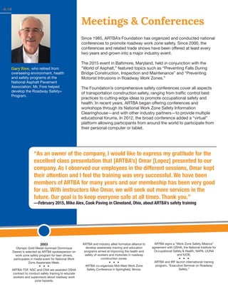 14
Gary Fore, who retired from
overseeing environment, health
and safety programs at the
National Asphalt Pavement
Association. Mr. Fore helped
develop the Roadway Safety+
Program.
Meetings & Conferences
Since 1985, ARTBA’s Foundation has organized and conducted national
conferences to promote roadway work zone safety. Since 2000, the
conferences and related trade shows have been offered at least every
two years and grown into a major industry event.
The 2015 event in Baltimore, Maryland, held in conjunction with the
“World of Asphalt,” featured topics such as “Preventing Falls During
Bridge Construction, Inspection and Maintenance” and “Preventing
Motorist Intrusions in Roadway Work Zones.”
The Foundation’s comprehensive safety conferences cover all aspects
of transportation construction safety, ranging from traffic control best
practices to cutting-edge ideas to promote occupational safety and
health. In recent years, ARTBA began offering conferences and
workshops through its National Work Zone Safety Information
Clearinghouse—and with other industry partners—to provide multiple
educational forums. In 2012, the broad conference added a “virtual”
platform allowing participants from around the world to participate from
their personal computer or tablet.
2003
Olympic Gold Medal Gymnast Dominique
Dawes is selected as ARTBA spokesperson on
work zone safety program for teen drivers,
participates in media event for National Work
Zone Awareness Week.
ARTBA-TDF, NSC and CNA are awarded OSHA
contract to conduct safety training to educate
workers and supervisors about roadway work
zone hazards.
ARTBA and industry allies formalize alliance to
develop awareness training and education
programs aimed at improving the health and
safety of workers and motorists in roadway
construction zones.
	
ARTBA co-organizes Mid-West Work Zone
Safety Conference in Springfield, Illinois.
ARTBA signs a “Work Zone Safety Alliance”
agreement with OSHA, the National Institute for
Occupational Safety & Health, NAPA, LIUNA
and IUOE.
ARTBA and IRF launch international training
program, “Executive Seminar on Roadway
Safety.”
A-14
“As an owner of the company, I would like to express my gratitude for the
excellent class presentation that [ARTBA’s] Omar [Lopez] presented to our
company. As I observed our employees in the different sessions, Omar kept
their attention and I feel the training was very successful. We have been
members of ARTBA for many years and our membeship has been very good
for us. With instructors like Omar, we will seek out more services in the
future. Our goal is to keep everyone safe at all times. Thank you.”
—February 2015, Mike Alex, Cook Paving in Cleveland, Ohio, about ARTBA’s safety training
 