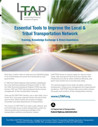 May/June 2016 www.transportationbuilder.org | 39
More than 3 million miles of roads and over 300,000 bridges
in the United States are owned and maintained by local
governments.
In 1982 the Federal Highway Administration established
the Local Technical Assistance Program (LTAP). In 1991
the Tribal Technical Assistance Program (TTAP) was also
formed. LTAP and TTAP help local governments improve
management of their transportation networks.
There are 58 LTAP/TTAP Centers: one in each state, one in
Puerto Rico, and seven regional Centers that serve tribal
governments. Most Centers are housed at colleges,
universities and state departments of transportation.
The mission of LTAP/TTAP is to foster a safe, efficient, and
environmentally sound surface transportation system by
improving skills and increasing knowledge of the
transportation workforce and decision makers.
The FHWA LTAP/TTAP Clearinghouse, managed by the American Road & Transportation Builders Association-Transportation
Development Foundation (ARTBA-TDF), provides program support for LTAP and TTAP Centers.
LTAP/TTAP strives to improve safety for users on local
roads, help local governments build and maintain their
infrastructure as well as utilize workforce efficiently, and
teach road workers how to do their jobs safely.
The national program focus areas are safety, workforce
development, infrastructure management and organizational
excellence. LTAP/TTAP Centers help communities improve
the quality and condition of their transportation network.
www.LTAP.org
Local & Tribal Technical
Assistance Program
Essential Tools to Improve the Local &
Tribal Transportation Network
Training, Knowledge Exchange & Direct Assistance
 