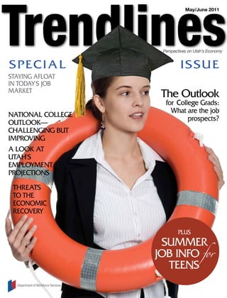 May/June 2011




                                      Perspectives on Utah’s Economy


SPEc i a L                                    i S SUE
STaying afLOaT
in TOday'S JOB
MaRkET
                                      The Outlook
                                       for college grads:
                                         What are the job
naTiOnaL cOLLEgE
                                               prospects?
OUTLOOk—
chaLLEnging BUT
iMPROving
a LOOk aT
UTah'S
EMPLOyMEnT
PROJEcTiOnS
 ThREaTS
 TO ThE
 EcOnOMic
 REcOvERy

                                             PLUS
                                      SUMMER
                                     JOB infO for
                                       TEEnS
  Department of Workforce Services
 