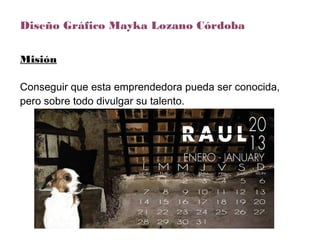 Diseño Gráfico Mayka Lozano Córdoba
Misión
Conseguir que esta emprendedora pueda ser conocida,
pero sobre todo divulgar su talento.
 
