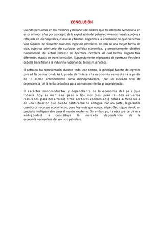 CONCLUSIÓN
Cuando pensamos en los millones y millones de dólares que ha obtenido Venezuela en
estos últimos años por concepto de laexplotación del petróleo y vemos nuestra pobreza
reflejada en los hospitales, escuelas y barrios, llegamos a la conclusión de que no hemos
sido capaces de reinvertir nuestros ingresos petroleros en pro de una mejor forma de
vida, objetivo prioritario de cualquier política económica, y presuntamente objetivo
fundamental del actual proceso de Apertura Petrolera al cual hemos llegado tras
diferentes etapas de transformación. Supuestamente el proceso de Apertura Petrolera
debería beneficiar a la industria nacional de bienes y servicios.
El petróleo ha representado durante todo ese tiempo, la principal fuente de ingresos
para el fisco nacional: Así, puede definirse a la economía venezolana a partir
de lo dicho anteriormente como monoproductora, con un elevado nivel de
dependencia de la renta petrolera para su mantenimiento y supervivencia.
El carácter monoproductor y dependiente de la economía del país (que
todavía hoy se mantiene pese a los múltiples pero fallidos esfuerzos
realizados para desarrollar otros sectores económicos) coloca a Venezuela
en una situación que puede calificarse de ambigua. Por una parte, le garantiza
cuantiosos recursos económicos, pues hoy más que nunca, el petróleo sigue siendo un
producto indispensable para el mundo moderno. Sin embargo, la otra parte de esa
ambigüedad la constituye la marcada dependencia de la
economía venezolana del recurso petrolero.
 