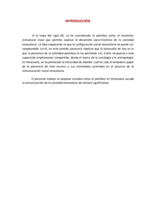 INTRODUCCIÓN
A lo largo del siglo XX, se ha considerado al petróleo como el elemento
estructural clave que permite explicar el desarrollo socio-histórico de la sociedad
venezolana. La idea subyacente es que la configuración social venezolana no puede ser
comprendida sin él, en este sentido, parecería implicar que la Venezuela de hoy es lo
que la presencia de la actividad petrolera le ha permitido ser. Como respuesta a esta
suposición ampliamente compartida, desde el marco de la sociología y la antropología
en Venezuela, se ha planteado la necesidad de abordar cuál ha sido el verdadero papel
de la presencia de éste recurso y sus actividades asociadas en el proceso de la
estructuración social venezolana.
El presente trabajo se propone estudiar cómo el petróleo en Venezuela sacude
la estructuración de la sociedad venezolana de manera significativa.
 