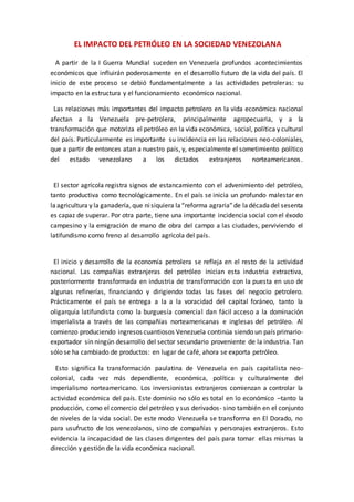 A partir de la I Guerra Mundial suceden en Venezuela profundos acontecimientos
económicos que influirán poderosamente en el desarrollo futuro de la vida del país. El
inicio de este proceso se debió fundamentalmente a las actividades petroleras: su
impacto en la estructura y el funcionamiento económico nacional.
Las relaciones más importantes del impacto petrolero en la vida económica nacional
afectan a la Venezuela pre-petrolera, principalmente agropecuaria, y a la
transformación que motoriza el petróleo en la vida económica, social, política y cultural
del país. Particularmente es importante su incidencia en las relaciones neo-coloniales,
que a partir de entonces atan a nuestro país, y, especialmente el sometimiento político
del estado venezolano a los dictados extranjeros norteamericanos.
El sector agrícola registra signos de estancamiento con el advenimiento del petróleo,
tanto productiva como tecnológicamente. En el país se inicia un profundo malestar en
laagricultura y la ganadería, que nisiquiera la“reforma agraria”de ladécadadel sesenta
es capaz de superar. Por otra parte, tiene una importante incidencia social con el éxodo
campesino y la emigración de mano de obra del campo a las ciudades, perviviendo el
latifundismo como freno al desarrollo agrícola del país.
El inicio y desarrollo de la economía petrolera se refleja en el resto de la actividad
nacional. Las compañías extranjeras del petróleo inician esta industria extractiva,
posteriormente transformada en industria de transformación con la puesta en uso de
algunas refinerías, financiando y dirigiendo todas las fases del negocio petrolero.
Prácticamente el país se entrega a la a la voracidad del capital foráneo, tanto la
oligarquía latifundista como la burguesía comercial dan fácil acceso a la dominación
imperialista a través de las compañías norteamericanas e inglesas del petróleo. Al
comienzo produciendo ingresos cuantiosos Venezuela continúa siendo un país primario-
exportador sin ningún desarrollo del sector secundario proveniente de la industria. Tan
sólo se ha cambiado de productos: en lugar de café, ahora se exporta petróleo.
Esto significa la transformación paulatina de Venezuela en país capitalista neo-
colonial, cada vez más dependiente, económica, política y culturalmente del
imperialismo norteamericano. Los inversionistas extranjeros comienzan a controlar la
actividad económica del país. Este dominio no sólo es total en lo económico –tanto la
producción, como el comercio del petróleo y sus derivados- sino también en el conjunto
de niveles de la vida social. De este modo Venezuela se transforma en El Dorado, no
para usufructo de los venezolanos, sino de compañías y personajes extranjeros. Esto
evidencia la incapacidad de las clases dirigentes del país para tomar ellas mismas la
dirección y gestión de la vida económica nacional.
EL IMPACTO DEL PETRÓLEO EN LA SOCIEDAD VENEZOLANA
 