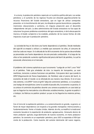 A su turno, la producción petrolera repercute en la práctica política del país. Las ventas
petroleras y el aumento de los ingresos fiscales van elevando gigantescamente los
recursos financieros del Estado venezolano, que en lugar de utilizar semejantes
proventos en la transformación del país, los dilapida en gastos burocráticos y pequeñas
inversiones educacionales y sanitarias, sin ninguna proyección para el desarrollo
independiente del país. La obra administrativa del Estado venezolano no fue capaz de
solucionar los graves problemas económicos del agro venezolano, ni de la desocupación
masiva y el éxodo campesino a las ciudades, productos de las nuevas formas de vida
impuestas al país por la producción petrolera.
La sociedad de hoy en día tiene una fuerte dependencia al petróleo. Desde mediados
del siglo XX se empezó a utilizar y a medida que avanzaron los años, el consumo de
éste fue cada vez mayor. En la década de los 60 la economía de los países desarrollados
ya presentaba una fuerte dependencia de este preciado combustible. A lo largo de los
años se han producido aumento significativo del precio del barril de petróleo, lo cual ha
provocado alteraciones en el mercado.
El problema del sistema capitalista es que la economía “cuelga de un hilo” y ese “hilo”
es el petróleo. Todo gira alrededor de éste. La mayoría de transportes, ya sean
marítimos, terrestres o aéreos funcionan con petróleo. Esto quiere decir que cuando la
OPEP (Organización de Países Exportadores de Petróleo) sube el precio del barril, la
economía de todo el mundo se ve afectada de una manera muy directa. O en el caso
más extremo, si la OPEP “cierra el grifo” (deja de suministrar petróleo), o si se produce
una huelga de transportistas como la sucedió el pasado año, la economía se paraliza. Si
se cortase el suministro de petróleo durante una semana se produciría un caos total ya
que no llegarían las mercaderías a los diferentes establecimientos, la gente no podría ir
a trabajar, las fábricas no podrían producir ya que no les llegarían las materias primas,
etc.
Con el inicio de la explotación petrolera y su comercialización en grande, se genera un
factor de mayor dependencia con respecto a los grandes monopolios internacionales y
fundamentalmente frente a Estados Unidos. Además de ello, se modificó la tradicional
economía basada en la exportación de productos agropecuarios. Venezuela devino de
mono productor agrícola, rasgo dominante de nuestra economía, en mono productor
petrolero. Se convierte en un exportador petrolero; para 1937 se exportaba el 90.4 por
ciento de la producción. Como muestra del carácter dominante del nuevo negocio,
 
