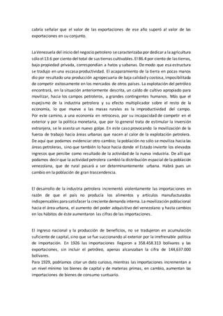 cabría señalar que el valor de las exportaciones de ese año superó al valor de las
exportaciones en su conjunto.
LaVenezuela del inicio del negocio petrolero secaracterizaba por dedicar a laagricultura
sólo el13.6 por ciento del total de sus tierras cultivables.El 86.4 por ciento de las tierras,
bajo propiedad privada, correspondían a hatos y sabanas. De modo que esa estructura
se tradujo en una escasa productividad. El acaparamiento de la tierra en pocas manos
dio por resultado una producción agropecuaria de baja calidad y costosa, imposibilitada
de competir exitosamente en los mercados de otros países. La explotación del petróleo
encontrará, en la situación anteriormente descrita, un caldo de cultivo apropiado para
movilizar, hacia los campos petroleros, a grandes contingentes humanos. Más que el
espejismo de la industria petrolera y su efecto multiplicador sobre el resto de la
economía, lo que mueve a las masas rurales es la improductividad del campo.
Por este camino, a una economía en retroceso, por su incapacidad de competir en el
exterior y por la política monetaria, que por lo general trata de estimular la inversión
extranjera, se le asesta un nuevo golpe. En este caso provocando la movilización de la
fuerza de trabajo hacia áreas urbanas que nacen al calor de la explotación petrolera.
De aquí que podamos evidenciar otro cambio; la población no sólo se moviliza hacia las
áreas petroleras, sino que también lo hace hacia donde el Estado invierte los elevados
ingresos que percibe como resultado de la actividad de la nueva industria. De allí que
podamos decir que la actividad petrolera cambió la distribución espacial de la población
venezolana, que de rural pasará a ser determinantemente urbana. Habrá pues un
cambio en la población de gran trascendencia.
El desarrollo de la industria petrolera incrementó violentamente las importaciones en
razón de que el país no producía los alimentos y artículos manufacturados
indispensables parasatisfacer la creciente demanda interna. La movilización poblacional
hacia el área urbana, el aumento del poder adquisitivo del venezolano y hasta cambios
en los hábitos de éste aumentaron las cifras de las importaciones.
El ingreso nacional y la producción de beneficios, no se tradujeron en acumulación
suficiente de capital, sino que se fue succionando al exterior por la irrefrenable política
de importación. En 1926 las importaciones llegaron a 358.458.313 bolívares y las
exportaciones, sin incluir el petróleo, apenas alcanzaban la cifra de 144,637.000
bolívares.
Para 1929, podríamos citar un dato curioso, mientras las importaciones incrementan a
un nivel mínimo los bienes de capital y de materias primas, en cambio, aumentan las
importaciones de bienes de consumo suntuario.
 