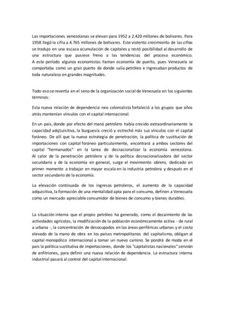 Las importaciones venezolanas se elevan para 1952 a 2.420 millones de bolívares. Para
1958 llegó la cifra a 4.765 millones de bolívares. Este violento crecimiento de las cifras
se tradujo en una escasa acumulación de capitales y restó posibilidad al desarrollo de
una estructura que pusiese freno a las tendencias del proceso económico.
A este período algunos economistas llaman economía de puerto, pues Venezuela se
comportaba como un gran puerto de donde salía petróleo e ingresaban productos de
toda naturaleza en grandes magnitudes.
Todo eso se revertía en el seno de la organización social de Venezuela en los siguientes
términos:
Esta nueva relación de dependencia neo colonialista fortaleció a los grupos que años
atrás mantenían vínculos con el capital internacional.
En un país, donde por efecto del maná petrolero había crecido extraordinariamente la
capacidad adq1uisitiva, la burguesía creció y estrechó más sus vínculos con el capital
foráneo. De allí que la nueva estrategia de penetración, la política de sustitución de
importaciones con capital foráneo particularmente, encontrará a ambos sectores del
capital "hermanados" en la tarea de desnacionalizar la economía venezolana.
Al calor de la penetración petrolera y de la política desnacionalizadora del sector
secundario y de la economía en general, surge el movimiento obrero, dedicado en
primer momento a trabajar en mayor escala en la industria petrolera y después en el
sector secundario de la economía.
La elevación continuada de los ingresos petroleros, el aumento de la capacidad
adquisitiva, la formación de una mentalidad apta para el consumo, definen a Venezuela
como un mercado apreciable consumidor de bienes de consumo y bienes durables.
La situación interna que el propio petróleo ha generado, como el decaimiento de las
actividades agrícolas, la modificación de la población económicamente activa - de rural
a urbana -, la concentración de desocupados en las áreas periféricas urbanas y el costo
elevado de la mano de obra en los países metropolitanos del capitalismo, obligan al
capital monopólico internacional a tomar un nuevo camino. Se pondrá de moda en el
país la política sustitutiva de importaciones, donde los "capitalistas nacionales" servirán
de anfitriones, para definir una nueva relación de dependencia. La estructura interna
industrial pasará al control del capital internacional.
 