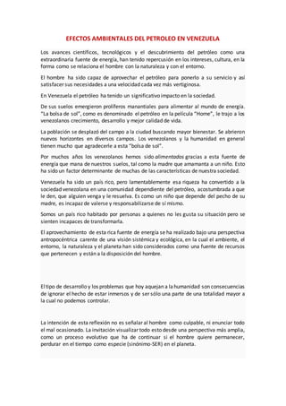 EFECTOS AMBIENTALES DEL PETROLEO EN VENEZUELA
Los avances científicos, tecnológicos y el descubrimiento del petróleo como una
extraordinaria fuente de energía, han tenido repercusión en los intereses, cultura, en la
forma como se relaciona el hombre con la naturaleza y con el entorno.
El hombre ha sido capaz de aprovechar el petróleo para ponerlo a su servicio y así
satisfacer sus necesidades a una velocidad cada vez más vertiginosa.
En Venezuela el petróleo ha tenido un significativo impacto en la sociedad.
De sus suelos emergieron prolíferos manantiales para alimentar al mundo de energía.
“La bolsa de sol”, como es denominado el petróleo en la película “Home”, le trajo a los
venezolanos crecimiento, desarrollo y mejor calidad de vida.
La población se desplazó del campo a la ciudad buscando mayor bienestar. Se abrieron
nuevos horizontes en diversos campos. Los venezolanos y la humanidad en general
tienen mucho que agradecerle a esta “bolsa de sol”.
Por muchos años los venezolanos hemos sido alimentados gracias a esta fuente de
energía que mana de nuestros suelos, tal como la madre que amamanta a un niño. Esto
ha sido un factor determinante de muchas de las características de nuestra sociedad.
Venezuela ha sido un país rico, pero lamentablemente esa riqueza ha convertido a la
sociedad venezolana en una comunidad dependiente del petróleo, acostumbrada a que
le den, que alguien venga y le resuelva. Es como un niño que depende del pecho de su
madre, es incapaz de valerse y responsabilizarse de sí mismo.
Somos un país rico habitado por personas a quienes no les gusta su situación pero se
sienten incapaces de transformarla.
El aprovechamiento de esta rica fuente de energía se ha realizado bajo una perspectiva
antropocéntrica carente de una visión sistémica y ecológica, en la cual el ambiente, el
entorno, la naturaleza y el planeta han sido considerados como una fuente de recursos
que pertenecen y están a la disposición del hombre.
Eltipo de desarrollo y los problemas que hoy aquejan a lahumanidad son consecuencias
de ignorar el hecho de estar inmersos y de ser sólo una parte de una totalidad mayor a
la cual no podemos controlar.
La intención de esta reflexión no es señalar al hombre como culpable, ni enunciar todo
el mal ocasionado. La invitación visualizar todo esto desde una perspectiva más amplia,
como un proceso evolutivo que ha de continuar si el hombre quiere permanecer,
perdurar en el tiempo como especie (sinónimo-SER) en el planeta.
 