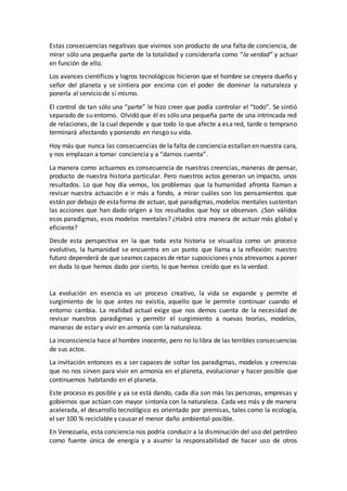 Estas consecuencias negativas que vivimos son producto de una falta de conciencia, de
mirar sólo una pequeña parte de la totalidad y considerarla como “la verdad” y actuar
en función de ello.
Los avances científicos y logros tecnológicos hicieron que el hombre se creyera dueño y
señor del planeta y se sintiera por encima con el poder de dominar la naturaleza y
ponerla al servicio de sí mismo.
El control de tan sólo una “parte” le hizo creer que podía controlar el “todo”. Se sintió
separado de su entorno. Olvidó que él es sólo una pequeña parte de una intrincada red
de relaciones, de la cual depende y que todo lo que afecte a esa red, tarde o temprano
terminará afectando y poniendo en riesgo su vida.
Hoy más que nunca las consecuencias de la falta de conciencia estallan en nuestra cara,
y nos emplazan a tomar conciencia y a “darnos cuenta”.
La manera como actuamos es consecuencia de nuestras creencias, maneras de pensar,
producto de nuestra historia particular. Pero nuestros actos generan un impacto, unos
resultados. Lo que hoy día vemos, los problemas que la humanidad afronta llaman a
revisar nuestra actuación e ir más a fondo, a mirar cuáles son los pensamientos que
están por debajo de estaforma de actuar, qué paradigmas,modelos mentales sustentan
las acciones que han dado origen a los resultados que hoy se observan. ¿Son válidos
esos paradigmas, esos modelos mentales? ¿Habrá otra manera de actuar más global y
eficiente?
Desde esta perspectiva en la que toda esta historia se visualiza como un proceso
evolutivo, la humanidad se encuentra en un punto que llama a la reflexión: nuestro
futuro dependerá de que seamos capaces de retar suposiciones ynos atrevamos aponer
en duda lo que hemos dado por cierto, lo que hemos creído que es la verdad.
La evolución en esencia es un proceso creativo, la vida se expande y permite el
surgimiento de lo que antes no existía, aquello que le permite continuar cuando el
entorno cambia. La realidad actual exige que nos demos cuenta de la necesidad de
revisar nuestros paradigmas y permitir el surgimiento a nuevas teorías, modelos,
maneras de estar y vivir en armonía con la naturaleza.
La inconsciencia hace al hombre inocente, pero no lo libra de las terribles consecuencias
de sus actos.
La invitación entonces es a ser capaces de soltar los paradigmas, modelos y creencias
que no nos sirven para vivir en armonía en el planeta, evolucionar y hacer posible que
continuemos habitando en el planeta.
Este proceso es posible y ya se está dando, cada día son más las personas, empresas y
gobiernos que actúan con mayor sintonía con la naturaleza. Cada vez más y de manera
acelerada, el desarrollo tecnológico es orientado por premisas, tales como la ecología,
el ser 100 % reciclable y causar el menor daño ambiental posible.
En Venezuela, esta conciencia nos podría conducir a la disminución del uso del petróleo
como fuente única de energía y a asumir la responsabilidad de hacer uso de otros
 