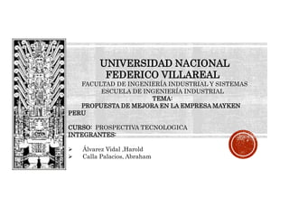 UNIVERSIDAD NACIONAL
FEDERICO VILLAREAL
FACULTAD DE INGENIERÍA INDUSTRIAL Y SISTEMAS
ESCUELA DE INGENIERÍA INDUSTRIAL
TEMA:
PROPUESTA DE MEJORA EN LA EMPRESA MAYKEN
PERU
CURSO: PROSPECTIVA TECNOLOGICA
INTEGRANTES:
 Álvarez Vidal ,Harold
 Calla Palacios, Abraham
 