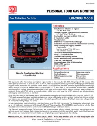 P027-1204/6000




                                                        PERSONAL FOUR GAS MONITOR
  Gas Detection For Life                                                                 GX-2009 Model

                                                                Features
                                                                •	 Simultaneous detection of 4 gases
                                                                     ° LEL, O2, H2S & CO
                                                                •	 Smallest / Lightest 4 gas monitor on the market
                                                                     ° 2.7” H x 3” W x 1” D, 4.6 oz.
                                                                •	 Dual audible alarm ports (95 db @ 30 cm)
                                                                •	 3 visual alarm LED’s
                                                                •	 Vibration alarm
                                                                • IP-67 Water resistant/dustproof design
                                                                •	 Calibration and bump test lock out or reminder controls
                                                                •	 Large capacity data logging standard
                                                                     ° 8 alarm trends
                                                                     ° Log time range of 10 to 300 hours
                                                                     ° 100 calibration records
                                                                •	 20 hours of operation (NiMH batteries)
                                                                •	 Large LCD display screen
                                                                •	 Automatic backlighting at alarm
                                                                •	 Impact resistant rubber over-mold body
                                                                •	 STEL and TWA readouts
                                                                •	 Intrinsically safe, CSA, C/US classified
                 CL
                   ASSIFIED
                                                                   IECEx / ATEX approved
                                                                •	 2 year warranty
   C    US   C                US                 Actual Size
                                                                Applications
                                                                •	   Personal monitoring        •	   Hazardous material
             World’s Smallest and Lightest                      •	   Confined spaces            •	   Water/wastewater
                     4 Gas Monitor                              •	   Refineries/petrochemical   •	   Fire services
                                                                •	   Utilities                  •	   Construction

RKI is proud to offer the smallest and lightest 4-gas monitor in the world, the GX-2009. Weighing only 4.6 ounces, it fits
in the palm of your hand (2.75” H x 2.95” L x .98” D). The GX-2009 simultaneously monitors and displays combustibles,
oxygen, carbon monoxide, and hydrogen sulfide. The GX-2009 represents the latest evolution of gas detection technology.
Advancements include dual audible alarm ports and alarm LED’s on 3 sides of the instrument, so that alarm conditions
are obvious from multiple perspectives especially in high noise environments. Other features include a water resistant and
dustproof design with IP 67 rating, an impact resistant rubber over-mold body that is RFI resistant, and a large capacity
data logging system included as standard.
Other standard features are vibration alarm, auto-calibration, calibration and bump test lock out or reminder control, STEL /
TWA readings, peak hold, auto backlighting at alarm on a large LCD display, and it even tells the time! All of these controls
and features are operated through 2 simple glow-in-the dark, glove friendly buttons. The NiMH battery set will operate for
20 hours and will fully charge in 3 hours.
A huge capacity data logging function is a standard feature on all GX-2009 instruments. The data logging software will store
up to 100 calibration records and is Windows 7, XP, and Vista compatible. The GX-2009 is also functional with the Data
Cal 2000 instrument maintenance system and the SM-2009U single calibration station.
The GX-2009 is designed around RKI’s compact and proven sensors, utilizing catalytic combustion, electrochemical and
galvanic sensor technologies. Each miniaturized sensor is manufactured with the same high quality control that has made
RKI sensors and instruments the most reliable and long lasting monitoring devices in the industry.

RKI Instruments, Inc. • 33248 Central Ave. Union City, CA 94587 • Phone (800) 754-5165 • (510) 441-5656 • Fax (510) 441-5650
                                   World Leader In Gas Detection & Sensor Technology
                                                www.rkiinstruments.com
 