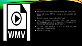 • WMV :
• Ha sido desarrollado recientemente por Microsoft.
• Utiliza el códec MPEG-4 para la compresión de
video.
• También puede tener extensión *.ASF
• Sólo se puede visualizar con una versión
de Windows Media 7 o superior. Esta aplicación
viene integrada dentro de Windows.
• Es ideal para publicar videos en Internet por
razonable calidad/peso.
• Admite streaming.
 