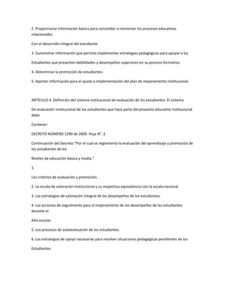 2. Proporcionar información básica para consolidar o reorientar los procesos educativos
relacionados

Con el desarrollo integral del estudiante.

3. Suministrar información que permita implementar estrategias pedagógicas para apoyar a los

Estudiantes que presenten debilidades y desempeños superiores en su proceso formativo.

4. Determinar la promoción de estudiantes.

5. Aportar información para el ajuste e implementación del plan de mejoramiento institucional.



ARTÍCULO 4. Definición del sistema institucional de evaluación de los estudiantes. El sistema

De evaluación institucional de los estudiantes que hace parte del proyecto educativo institucional
debe

Contener:

DECRETO NÚMERO 1290 de 2009. Hoja N°. 2

Continuación del Decreto “Por el cual se reglamenta la evaluación del aprendizaje y promoción de
los estudiantes de los

Niveles de educación básica y media.”

1.

Los criterios de evaluación y promoción.

2. La escala de valoración institucional y su respectiva equivalencia con la escala nacional.

3. Las estrategias de valoración integral de los desempeños de los estudiantes.

4. Las acciones de seguimiento para el mejoramiento de los desempeños de los estudiantes
durante el

Año escolar.

5. Los procesos de autoevaluación de los estudiantes.

6. Las estrategias de apoyo necesarias para resolver situaciones pedagógicas pendientes de los

Estudiantes.
 