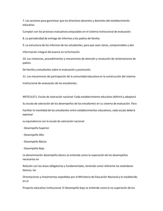 7. Las acciones para garantizar que los directivos docentes y docentes del establecimiento
educativo

Cumplan con los procesos evaluativos estipulados en el sistema institucional de evaluación.

8. La periodicidad de entrega de informes a los padres de familia.

9. La estructura de los informes de los estudiantes, para que sean claros, comprensibles y den

Información integral del avance en la formación.

10. Las instancias, procedimientos y mecanismos de atención y resolución de reclamaciones de
padres

De familia y estudiantes sobre la evaluación y promoción.

11. Los mecanismos de participación de la comunidad educativa en la construcción del sistema

Institucional de evaluación de los estudiantes.



ARTICULO 5. Escala de valoración nacional: Cada establecimiento educativo definirá y adoptará

Su escala de valoración de los desempeños de los estudiantes en su sistema de evaluación. Para

Facilitar la movilidad de los estudiantes entre establecimientos educativos, cada escala deberá
expresar

su equivalencia con la escala de valoración nacional:

· Desempeño Superior

· Desempeño Alto

· Desempeño Básico

· Desempeño Bajo

La denominación desempeño básico se entiende como la superación de los desempeños
necesarios en

Relación con las áreas obligatorias y fundamentales, teniendo como referente los estándares
básicos, las

Orientaciones y lineamientos expedidos por el Ministerio de Educación Nacional y lo establecido
en el

Proyecto educativo institucional. El desempeño bajo se entiende como la no superación de los
 