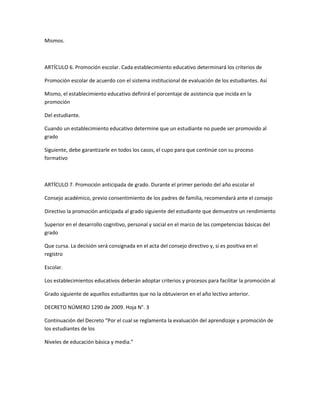 Mismos.



ARTÍCULO 6. Promoción escolar. Cada establecimiento educativo determinará los criterios de

Promoción escolar de acuerdo con el sistema institucional de evaluación de los estudiantes. Así

Mismo, el establecimiento educativo definirá el porcentaje de asistencia que incida en la
promoción

Del estudiante.

Cuando un establecimiento educativo determine que un estudiante no puede ser promovido al
grado

Siguiente, debe garantizarle en todos los casos, el cupo para que continúe con su proceso
formativo



ARTÍCULO 7. Promoción anticipada de grado. Durante el primer período del año escolar el

Consejo académico, previo consentimiento de los padres de familia, recomendará ante el consejo

Directivo la promoción anticipada al grado siguiente del estudiante que demuestre un rendimiento

Superior en el desarrollo cognitivo, personal y social en el marco de las competencias básicas del
grado

Que cursa. La decisión será consignada en el acta del consejo directivo y, si es positiva en el
registro

Escolar.

Los establecimientos educativos deberán adoptar criterios y procesos para facilitar la promoción al

Grado siguiente de aquellos estudiantes que no la obtuvieron en el año lectivo anterior.

DECRETO NÚMERO 1290 de 2009. Hoja N°. 3

Continuación del Decreto “Por el cual se reglamenta la evaluación del aprendizaje y promoción de
los estudiantes de los

Niveles de educación básica y media.”
 