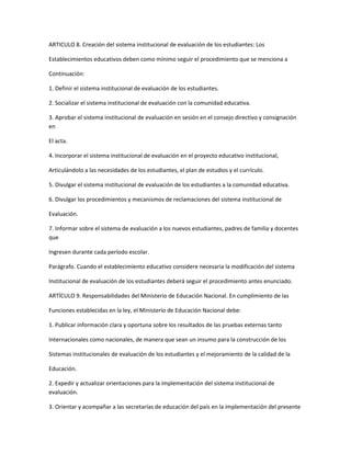 ARTICULO 8. Creación del sistema institucional de evaluación de los estudiantes: Los

Establecimientos educativos deben como mínimo seguir el procedimiento que se menciona a

Continuación:

1. Definir el sistema institucional de evaluación de los estudiantes.

2. Socializar el sistema institucional de evaluación con la comunidad educativa.

3. Aprobar el sistema institucional de evaluación en sesión en el consejo directivo y consignación
en

El acta.

4. Incorporar el sistema institucional de evaluación en el proyecto educativo institucional,

Articulándolo a las necesidades de los estudiantes, el plan de estudios y el currículo.

5. Divulgar el sistema institucional de evaluación de los estudiantes a la comunidad educativa.

6. Divulgar los procedimientos y mecanismos de reclamaciones del sistema institucional de

Evaluación.

7. Informar sobre el sistema de evaluación a los nuevos estudiantes, padres de familia y docentes
que

Ingresen durante cada período escolar.

Parágrafo. Cuando el establecimiento educativo considere necesaria la modificación del sistema

Institucional de evaluación de los estudiantes deberá seguir el procedimiento antes enunciado.

ARTÍCULO 9. Responsabilidades del Ministerio de Educación Nacional. En cumplimiento de las

Funciones establecidas en la ley, el Ministerio de Educación Nacional debe:

1. Publicar información clara y oportuna sobre los resultados de las pruebas externas tanto

Internacionales como nacionales, de manera que sean un insumo para la construcción de los

Sistemas institucionales de evaluación de los estudiantes y el mejoramiento de la calidad de la

Educación.

2. Expedir y actualizar orientaciones para la implementación del sistema institucional de
evaluación.

3. Orientar y acompañar a las secretarías de educación del país en la implementación del presente
 