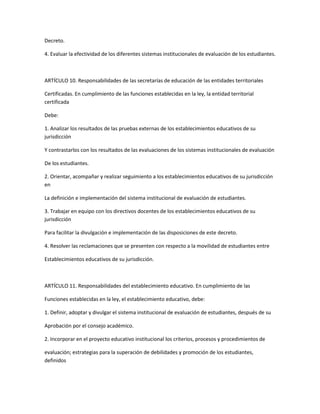 Decreto.

4. Evaluar la efectividad de los diferentes sistemas institucionales de evaluación de los estudiantes.



ARTÍCULO 10. Responsabilidades de las secretarías de educación de las entidades territoriales

Certificadas. En cumplimiento de las funciones establecidas en la ley, la entidad territorial
certificada

Debe:

1. Analizar los resultados de las pruebas externas de los establecimientos educativos de su
jurisdicción

Y contrastarlos con los resultados de las evaluaciones de los sistemas institucionales de evaluación

De los estudiantes.

2. Orientar, acompañar y realizar seguimiento a los establecimientos educativos de su jurisdicción
en

La definición e implementación del sistema institucional de evaluación de estudiantes.

3. Trabajar en equipo con los directivos docentes de los establecimientos educativos de su
jurisdicción

Para facilitar la divulgación e implementación de las disposiciones de este decreto.

4. Resolver las reclamaciones que se presenten con respecto a la movilidad de estudiantes entre

Establecimientos educativos de su jurisdicción.



ARTÍCULO 11. Responsabilidades del establecimiento educativo. En cumplimiento de las

Funciones establecidas en la ley, el establecimiento educativo, debe:

1. Definir, adoptar y divulgar el sistema institucional de evaluación de estudiantes, después de su

Aprobación por el consejo académico.

2. Incorporar en el proyecto educativo institucional los criterios, procesos y procedimientos de

evaluación; estrategias para la superación de debilidades y promoción de los estudiantes,
definidos
 