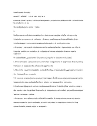 Por el consejo directivo.

DECRETO NÚMERO 1290 de 2009. Hoja N°. 4

Continuación del Decreto “Por el cual se reglamenta la evaluación del aprendizaje y promoción de
los estudiantes de los

Niveles de educación básica y media.”

3.

Realizar reuniones de docentes y directivos docentes para analizar, diseñar e implementar

Estrategias permanentes de evaluación y de apoyo para la superación de debilidades de los

Estudiantes y dar recomendaciones a estudiantes, padres de familia y docentes.

4. Promover y mantener la interlocución con los padres de familia y el estudiante, con el fin de

Presentar los informes periódicos de evaluación, el plan de actividades de apoyo para la
superación

De las debilidades, y acordar los compromisos por parte de todos los involucrados.

5. Crear comisiones u otras instancias para realizar el seguimiento de los procesos de evaluación y

Promoción de los estudiantes si lo considera pertinente.

6. Atender los requerimientos de los padres de familia y de los estudiantes, y programar reuniones

Con ellos cuando sea necesario.

7. A través de consejo directivo servir de instancia para decidir sobre reclamaciones que presenten

Los estudiantes o sus padres de familia en relación con la evaluación o promoción.

8. Analizar periódicamente los informes de evaluación con el fin de identificar prácticas escolares

Que puedan estar afectando el desempeño de los estudiantes, e introducir las modificaciones que

Sean necesarias para mejorar.

9. Presentar a las pruebas censales del ICFES la totalidad de los estudiantes que se encuentren

Matriculados en los grados evaluados, y colaborar con éste en los procesos de inscripción y

Aplicación de las pruebas, según se le requiera.
 