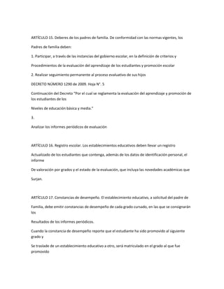 ARTÍCULO 15. Deberes de los padres de familia. De conformidad con las normas vigentes, los

Padres de familia deben:

1. Participar, a través de las instancias del gobierno escolar, en la definición de criterios y

Procedimientos de la evaluación del aprendizaje de los estudiantes y promoción escolar

2. Realizar seguimiento permanente al proceso evaluativo de sus hijos

DECRETO NÚMERO 1290 de 2009. Hoja N°. 5

Continuación del Decreto “Por el cual se reglamenta la evaluación del aprendizaje y promoción de
los estudiantes de los

Niveles de educación básica y media.”

3.

Analizar los informes periódicos de evaluación



ARTÍCULO 16. Registro escolar. Los establecimientos educativos deben llevar un registro

Actualizado de los estudiantes que contenga, además de los datos de identificación personal, el
informe

De valoración por grados y el estado de la evaluación, que incluya las novedades académicas que

Surjan.



ARTÍCULO 17. Constancias de desempeño. El establecimiento educativo, a solicitud del padre de

Familia, debe emitir constancias de desempeño de cada grado cursado, en las que se consignarán
los

Resultados de los informes periódicos.

Cuando la constancia de desempeño reporte que el estudiante ha sido promovido al siguiente
grado y

Se traslade de un establecimiento educativo a otro, será matriculado en el grado al que fue
promovido
 