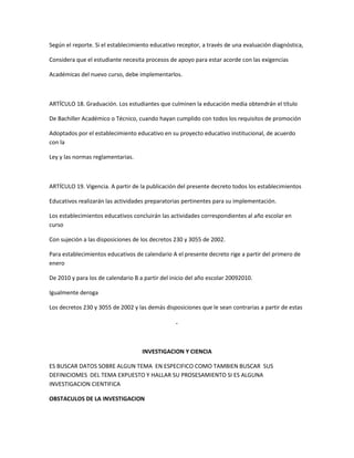 Según el reporte. Si el establecimiento educativo receptor, a través de una evaluación diagnóstica,

Considera que el estudiante necesita procesos de apoyo para estar acorde con las exigencias

Académicas del nuevo curso, debe implementarlos.



ARTÍCULO 18. Graduación. Los estudiantes que culminen la educación media obtendrán el título

De Bachiller Académico o Técnico, cuando hayan cumplido con todos los requisitos de promoción

Adoptados por el establecimiento educativo en su proyecto educativo institucional, de acuerdo
con la

Ley y las normas reglamentarias.



ARTÍCULO 19. Vigencia. A partir de la publicación del presente decreto todos los establecimientos

Educativos realizarán las actividades preparatorias pertinentes para su implementación.

Los establecimientos educativos concluirán las actividades correspondientes al año escolar en
curso

Con sujeción a las disposiciones de los decretos 230 y 3055 de 2002.

Para establecimientos educativos de calendario A el presente decreto rige a partir del primero de
enero

De 2010 y para los de calendario B a partir del inicio del año escolar 20092010.

Igualmente deroga

Los decretos 230 y 3055 de 2002 y las demás disposiciones que le sean contrarias a partir de estas

                                                 .



                                    INVESTIGACION Y CIENCIA

ES BUSCAR DATOS SOBRE ALGUN TEMA EN ESPECIFICO COMO TAMBIEN BUSCAR SUS
DEFINICIOMES DEL TEMA EXPUESTO Y HALLAR SU PROSESAMIENTO SI ES ALGUNA
INVESTIGACION CIENTIFICA

OBSTACULOS DE LA INVESTIGACION
 