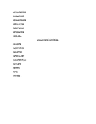 AUTORITARISMO

DOGMATISMO

ETNOCENTRISMO

ESTEREOTIPOS

SUBJETIVIDAD

ESPECIALISMO

IDEOLOGIA

                  LA INVESTIGACION PARTE DE :

CONCEPTO

IMPORTANCIA

ELEMENTOS

CLASIFICACION

CARACTERISTICAS

EL OBJETO

FORMAS

TIPOS

PROCESO
 