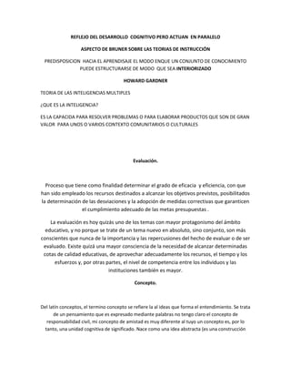 REFLEJO DEL DESARROLLO COGNITIVO PERO ACTUAN EN PARALELO

                   ASPECTO DE BRUNER SOBRE LAS TEORIAS DE INSTRUCCIÓN

 PREDISPOSICION HACIA EL APRENDISAJE EL MODO ENQUE UN CONJUNTO DE CONOCIMIENTO
               PUEDE ESTRUCTURARSE DE MODO QUE SEA INTERIORIZADO

                                       HOWARD GARDNER

TEORIA DE LAS INTELIGENCIAS MULTIPLES

¿QUE ES LA INTELIGENCIA?

ES LA CAPACIDA PARA RESOLVER PROBLEMAS O PARA ELABORAR PRODUCTOS QUE SON DE GRAN
VALOR PARA UNOS O VARIOS CONTEXTO COMUNITARIOS O CULTURALES




                                            Evaluación.



  Proceso que tiene como finalidad determinar el grado de eficacia y eficiencia, con que
han sido empleado los recursos destinados a alcanzar los objetivos previstos, posibilitados
la determinación de las desviaciones y la adopción de medidas correctivas que garanticen
                 el cumplimiento adecuado de las metas presupuestas .

    La evaluación es hoy quizás uno de los temas con mayor protagonismo del ámbito
  educativo, y no porque se trate de un tema nuevo en absoluto, sino conjunto, son más
conscientes que nunca de la importancia y las repercusiones del hecho de evaluar o de ser
 evaluado. Existe quizá una mayor consciencia de la necesidad de alcanzar determinadas
 cotas de calidad educativas, de aprovechar adecuadamente los recursos, el tiempo y los
      esfuerzos y, por otras partes, el nivel de competencia entre los individuos y las
                              instituciones también es mayor.

                                            Concepto.



Del latín conceptos, el termino concepto se refiere la al ideas que forma el entendimiento. Se trata
      de un pensamiento que es expresado mediante palabras no tengo claro el concepto de
   responsabilidad civil, mi concepto de amistad es muy diferente al tuyo un concepto es, por lo
  tanto, una unidad cognitiva de significado. Nace como una idea abstracta (es una construcción
 