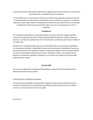 mental) que permite comprender la experiencias surgida a partir de la interacción con el entorno y
                      que, finalmente, se verbaliza (se pone en palabras).

Es importante tener en cuenta que la noción de concepto siempre aparece vinculada al contexto.
 la conceptualización se desarrolla con la interacción entre los sentidos ,el lenguaje y los factores
culturales .conocer algo mediante la experiencias y transformar ese conocimiento en un concepto
      es posible por la referencias que serializan sobre una cosa o una situación que es única e
                                               irrepetible.

                                             Competencia.

Por competencia entendemos la capacidad de poner en práctica de forma integrada aquellos
conocimiento adquirido, aptitudes y rasgos de personalidad que permiten resolver situaciones
diversas .el concepto de competencias va más allá del saber ,y el saber ya que incluyen el saber ser
y el saber estar.

El hecho de ser competente exige más que la simple adquisición de conocimiento y habilidades
.las competencias implican la capacidad de utilizar este conocimiento y habilidades en contexto y
situaciones diferentes. Esta aplicación requiere comprensión, reflexión y discernimiento teniendo
en cuenta las dimensiones sociales de las acciones. También se refiere a una combinación de
destrezas, conocimiento, aptitudes y actitudes, y a la inclusión de la disposición para aprender
además del saber común.



                                             Decreto 1290.

Por el cual se reglamenta la evaluación del aprendizaje y promoción de los estudiantes de los
niveles de educación básica y media.



El presidente de la república de Colombia.

En ejercicio de sus facultades constitucionales y legales, en especial de las conferencias por el
numeral 11 del artículo 79 y el literal d) del numero 2del artículo 148 de la ley 115 de 1994 y
numeral 5.5 del artículo 5 de la ley 715 de 2001.




DECRETA
 