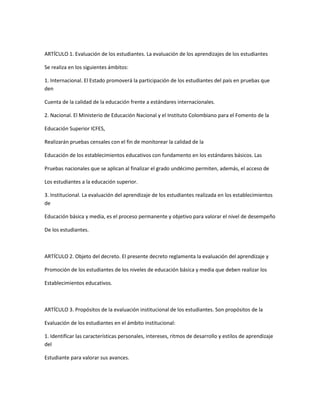ARTÍCULO 1. Evaluación de los estudiantes. La evaluación de los aprendizajes de los estudiantes

Se realiza en los siguientes ámbitos:

1. Internacional. El Estado promoverá la participación de los estudiantes del país en pruebas que
den

Cuenta de la calidad de la educación frente a estándares internacionales.

2. Nacional. El Ministerio de Educación Nacional y el Instituto Colombiano para el Fomento de la

Educación Superior ICFES,

Realizarán pruebas censales con el fin de monitorear la calidad de la

Educación de los establecimientos educativos con fundamento en los estándares básicos. Las

Pruebas nacionales que se aplican al finalizar el grado undécimo permiten, además, el acceso de

Los estudiantes a la educación superior.

3. Institucional. La evaluación del aprendizaje de los estudiantes realizada en los establecimientos
de

Educación básica y media, es el proceso permanente y objetivo para valorar el nivel de desempeño

De los estudiantes.



ARTÍCULO 2. Objeto del decreto. El presente decreto reglamenta la evaluación del aprendizaje y

Promoción de los estudiantes de los niveles de educación básica y media que deben realizar los

Establecimientos educativos.



ARTÍCULO 3. Propósitos de la evaluación institucional de los estudiantes. Son propósitos de la

Evaluación de los estudiantes en el ámbito institucional:

1. Identificar las características personales, intereses, ritmos de desarrollo y estilos de aprendizaje
del

Estudiante para valorar sus avances.
 