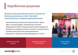 GMCS: ПРЕЗЕНТАЦИЯ КОМПАНИИ 12
Коробочное решение
Решение для динамичного роста и развития
бизнеса розничных сетей с быстрой
окупаемостью и широким функционалом:
• Централизованное управление процессами бэк- и фронт-
офиса: каналами продаж, ассортиментом, кассовым
оборудованием (POS) и операциями розничного предприятия
• Возможность внедрения системы лояльности и маркетинговых
акций без дополнительного программирования
• Интеграция с широким спектром оборудования и систем
ВЫСОКОЕ КАЧЕСТВО
продукта
УДОБСТВО И ПРОСТОТА
использования
СЖАТЫЕ СРОКИ
внедрения
 