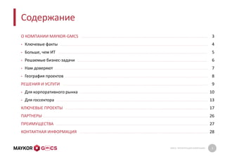 GMCS: ПРЕЗЕНТАЦИЯ КОМПАНИИ 2
Содержание
О КОМПАНИИ MAYKOR-GMCS
• Ключевые факты
• Больше, чем ИТ
• Решаемые бизнес-задачи
• Нам доверяют
• География проектов
РЕШЕНИЯ И УСЛУГИ
• Для корпоративного рынка
• Для госсектора
КЛЮЧЕВЫЕ ПРОЕКТЫ
ПАРТНЕРЫ
ПРЕИМУЩЕСТВА
КОНТАКТНАЯ ИНФОРМАЦИЯ
3
4
5
6
7
8
9
10
13
17
26
27
28
 