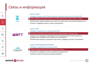 GMCS: ПРЕЗЕНТАЦИЯ КОМПАНИИ 20
Связь и информация
Клиент: YOTA
География сотрудничества: Северо-Западный, Уральский, Центральный и Южный ФО
• Автоматизация процессов работы колл-центра в соответствии с технологией «единое окно»
• Развитие и поддержка работы системы в дальнейшем
Клиент: МТТ
География сотрудничества: Северо-Западный ФО
• Создание и последующее сопровождение автоматизированной системы управления
предприятием, настройка личных кабинетов пользователей
• Автоматизация процессов управления персоналом, поддержка системы в дальнейшем
Клиент: ЦЕНТРАЛЬНЫЙ ТЕЛЕГРАФ
География сотрудничества: Центральный ФО
• Построение и поддержка системы управления предприятием
• Создание системы электронного документооборота
Аутсорсинг управления несколькими бизнес-приложениями оператора связи
Время обработки звонков сократилось на 25%, обращений с сайта и e-mail – на 50%
Первое внедрение Microsoft Dynamics 2012 в телекоме
 