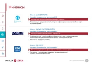 GMCS: ПРЕЗЕНТАЦИЯ КОМПАНИИ 22
Финансы
Клиент: БАНК ОТКРЫТИЕ
География сотрудничества: Центральный ФО
• Автоматизация процессов контакт-центра по информированию клиентов банка через
различные каналы
Клиент: KAZIMIR PARTNERS LIMITED
География сотрудничества: Центральный ФО
• Создание системы управления финансами в соответствии с международными
корпоративными требованиями и спецификой законодательства РФ
• Техническая поддержка системы
Клиент: RDI GROUP
География сотрудничества: Центральный ФО
• Построение и последующая поддержка автоматизированной
системы управления финансами
Локализация и внедрение системы за 5 месяцев
Высокое качество обслуживания более 4 млн клиентов
Эффективное управление финансовыми потоками в рамках группы
 