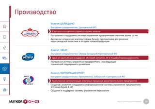GMCS: ПРЕЗЕНТАЦИЯ КОМПАНИИ 23
Производство
Клиент: ЦАРИЦЫНО
География сотрудничества: Центральный ФО
• Построение и поддержка системы управления предприятием в течение более 10 лет
• Аутсорсинг управления корпоративным бизнес-приложением для решения
задач складской логистики и отгрузки готовой продукции
Клиент: VALIO
География сотрудничества: Северо-Западный и Центральный ФО
• Построение системы управления предприятием с последующей
технической поддержкой и развитием
Клиент: КОРПОРАЦИЯ ИРКУТ
География сотрудничества: Приволжский, Сибирский и Центральный ФО
• Создание, развитие и поддержка информационной системы управления предприятием
в течение более 8 лет
• Создание и поддержка системы управления персоналом
Одно из крупнейших внедрений Microsoft Dynamics AX в пищевой промышленности
В два раза сократилось время отгрузки заказов
Комплексная автоматизация ключевых процессов авиастроительного предприятия
 