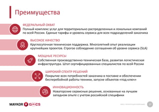 GMCS: ПРЕЗЕНТАЦИЯ КОМПАНИИ 27
Преимущества
Круглосуточная техническая поддержка. Многолетний опыт реализации
крупнейших проектов. Строгое соблюдение соглашения об уровне сервиса (SLA)
Собственная производственно-техническая база, развитая логистическая
инфраструктура. Штат сертифицированных специалистов по всей России
Новаторские сервисные решения, основанные на лучшем
западном опыте с учетом российской специфики
Покрытие всех потребностей заказчика в поставке и обеспечении
бесперебойной работы техники, запуске объектов «под ключ»
ВЫСОКОЕ КАЧЕСТВО
МОЩНЫЕ РЕСУРСЫ
ШИРОКИЙ СПЕКТР РЕШЕНИЙ
ИННОВАЦИОННОСТЬ
Полный комплекс услуг для территориально распределенных и локальных компаний
по всей России. Единые тарифы и уровень сервиса для всех подразделений заказчика
ФЕДЕРАЛЬНЫЙ ОХВАТ
 