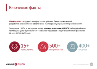GMCS: ПРЕЗЕНТАЦИЯ КОМПАНИИ 4
Ключевые факты
15+
ЛЕТ НА РЫНКЕ
500+
СПЕЦИАЛИСТОВ
400+
ПРОЕКТОВ
MAYKOR-GMCS – один из лидеров по построению бизнес-приложений,
разработке программного обеспечения и аутсорсингу управления приложениями.
Основана в 1997 г., в настоящее время входит в компанию MAYKOR, общероссийского
поставщика услуг аутсорсинга ИТ- и бизнес-процессов с крупнейшей сетью филиалов
во всех регионах России
 
