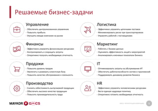 GMCS: ПРЕЗЕНТАЦИЯ КОМПАНИИ 6
Решаемые бизнес-задачи
Управление
• Обеспечить централизованное управление
• Повысить прибыль
• Улучшить имидж компании на рынке
Логистика
• Эффективно управлять цепочками поставок
• Минимизировать риски при транспортировках
• Управлять работой с поставщиками
Финансы
• Эффективно управлять финансовыми ресурсами
• Контролировать и сокращать затраты
• Оперативно получать необходимую отчетность
Маркетинг
• Работать с базами данных
• Оценивать эффективность акций и мероприятий
• Анализировать ключевые показатели бизнеса
Продажи
• Повысить уровень продаж
• Увеличить и развивать клиентскую базу
• Повысить качество обслуживания и лояльность
IT
• Оптимизировать затраты на обслуживание ИТ
• Обеспечить работоспособности систем и приложений
• Поддерживать динамику развития бизнеса
Производство
• Снизить себестоимость выпускаемой продукции
• Обеспечить высокое качество продукции
• Повысить производительность труда
HR
• Эффективно управлять человеческими ресурсами
• Вести единую кадровую политику
• Оперативно готовить необходимую отчетность
 