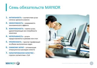 БИОМЕТРИЧЕСКИЙУЧЕТ И КОНТРОЛЬ РАБОТЫ ПЕРСОНАЛА 19
Семь обязательств MAYKOR
1. АКТУАЛЬНОСТЬ – соответствие услуг
степени зрелости клиента
2. ЭФФЕКТИВНОСТЬ – измеримость
экономического эффекта
3. КОМПЛЕКСНОСТЬ – пакеты услуг,
удовлетворяющие все потребности
заказчика
4. НЕПРЕРЫВНОСТЬ – услуги
предоставляются в режиме нон-стоп
5. ПРОЗРАЧНОСТЬ – простая тарификация
за объем выполненных задач
6. СНИЖЕНИЕ ЗАТРАТ – оптимизация
операционных расходов клиента
7. ГАРАНТИРОВАННОЕ КАЧЕСТВО –
строгое соответствие с SLA
 
