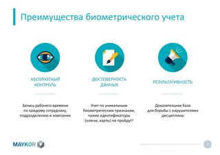 БИОМЕТРИЧЕСКИЙУЧЕТ И КОНТРОЛЬ РАБОТЫ ПЕРСОНАЛА 4
Преимущества биометрического учета
АБСОЛЮТНЫЙ
КОНТРОЛЬ
ДОСТОВЕРНОСТЬ
ДАННЫХ
РЕЗУЛЬТАТИВНОСТЬ
Запись рабочего времени
по каждому сотруднику,
подразделению и компании
Учет по уникальным
биометрическим признакам,
чужие идентификаторы
(ключи, карты) не пройдут!
Доказательная база
для борьбы с нарушителями
дисциплины
 