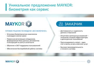 БИОМЕТРИЧЕСКИЙУЧЕТ И КОНТРОЛЬ РАБОТЫ ПЕРСОНАЛА 5
Уникальное предложение MAYKOR:
биометрия как сервис
ГОТОВОЕ РЕШЕНИЕ ПО МОДЕЛИ «ВСЕ ВКЛЮЧЕНО»:
• Установка биометрических комплексов
в рекордно сжатые сроки
• Первичная регистрация сотрудников,
формирование базы данных, регламентов
и инструкций по учету и отчетности
• Обучение и 24/7 поддержка пользователей
• Обеспечение бесперебойной работы системы
• Достоверность и надежность
данных о персонале
• Отсутствие капитальных вложений –
получение готовой инфраструктуры
в долгосрочное пользование
• Прогнозируемость затрат – один
счет в месяц за весь комплекс услуг
• Высокая производительность
и точность системы
ЗАКАЗЧИК
 