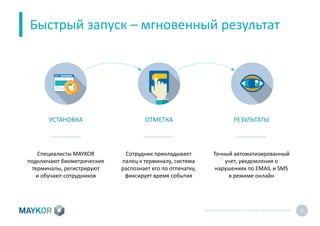 БИОМЕТРИЧЕСКИЙУЧЕТ И КОНТРОЛЬ РАБОТЫ ПЕРСОНАЛА 9
Быстрый запуск – мгновенный результат
УСТАНОВКА ОТМЕТКА РЕЗУЛЬТАТЫ
Специалисты MAYKOR
подключают биометрические
терминалы, регистрируют
и обучают сотрудников
Сотрудник прикладывает
палец к терминалу, система
распознает его по отпечатку,
фиксирует время события
Точный автоматизированный
учет, уведомления о
нарушениях по EMAIL и SMS
в режиме онлайн
 