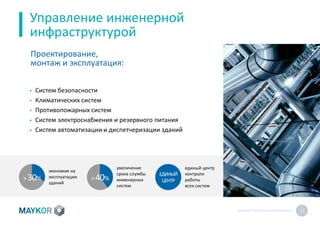 MAYKOR: ПРЕЗЕНТАЦИЯКОМПАНИИ 12
Управление инженерной
инфраструктурой
• Систем безопасности
• Климатических систем
• Противопожарных систем
• Систем электроснабжения и резервного питания
• Систем автоматизации и диспетчеризации зданий
Проектирование,
монтаж и эксплуатация:
>30%
экономия на
эксплуатации
зданий
ЕДИНЫЙ
ЦЕНТР
единый центр
контроля
работы
всех систем
>40%
увеличение
срока службы
инженерных
систем
 