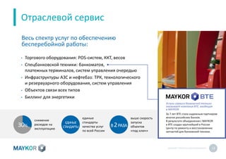 MAYKOR: ПРЕЗЕНТАЦИЯКОМПАНИИ 13
• Торгового оборудования: POS-систем, ККТ, весов
• Спецбанковской техники: банкоматов,
платежных терминалов, систем управления очередью
• Инфраструктуры АЗС и нефтебаз: ТРК, технологического
и резервуарного оборудования, систем управления
• Объектов связи всех типов
• Биллинг для энергетики
Отраслевой сервис
Весь спектр услуг по обеспечению
бесперебойной работы:
снижение
расходов на
эксплуатацию
В2РАЗА
выше скорость
запуска
объектов
«под ключ»
единые
стандарты
качества услуг
по всей России
30%
ЕДИНЫЕ
СТАНДАРТЫ
Услуги сервиса банковской техники
оказывает компания BTE, входящая
в MAYKOR
За 7 лет BTE стала надежным партнером
многих российских банков.
В результате объединения с MAYKOR
в BTE создан крупнейший в России
Центр по ремонту и восстановлению
запчастей для банковской техники.
 