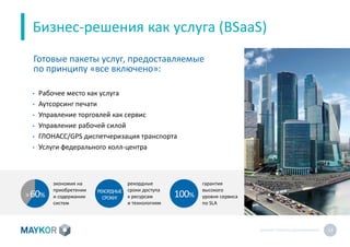 MAYKOR: ПРЕЗЕНТАЦИЯКОМПАНИИ 14
Бизнес-решения как услуга (BSaaS)
• Рабочее место как услуга
• Аутсорсинг печати
• Управление торговлей как сервис
• Управление рабочей силой
• ГЛОНАСС/GPS диспетчеризация транспорта
• Услуги федерального колл-центра
Готовые пакеты услуг, предоставляемые
по принципу «все включено»:
экономия на
приобретении
и содержании
систем
100%
гарантия
высокого
уровня сервиса
по SLA
рекордные
сроки доступа
к ресурсам
и технологиям
>60%
РЕКОРДНЫЕ
СРОКИ!
 