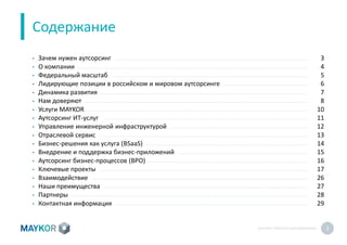 MAYKOR: ПРЕЗЕНТАЦИЯКОМПАНИИ 2
Содержание
• Зачем нужен аутсорсинг
• О компании
• Федеральный масштаб
• Лидирующие позиции в российском и мировом аутсорсинге
• Динамика развития
• Нам доверяют
• Услуги MAYKOR
• Аутсорсинг ИТ-услуг
• Управление инженерной инфраструктурой
• Отраслевой сервис
• Бизнес-решения как услуга (BSaaS)
• Внедрение и поддержка бизнес-приложений
• Аутсорсинг бизнес-процессов (BPO)
• Ключевые проекты
• Взаимодействие
• Наши преимущества
• Партнеры
• Контактная информация
3
4
5
6
7
8
10
11
12
13
14
15
16
17
26
27
28
29
 