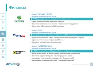 MAYKOR: ПРЕЗЕНТАЦИЯКОМПАНИИ 21
Финансы
Клиент: СБЕРБАНК РОССИИ
География сотрудничества: вся Россия
• Сервис электронных систем управления очередью
• Техническое обслуживание банкоматов и терминального оборудования
• Обеспечение работоспособности POS-терминалов
Клиент: ВТБ24
География сотрудничества: вся Россия
• Поддержание устойчивой работы электронных кассиров производства Europeum
• Сервисное обслуживание спецбанковской техники
• Построение системы управления персоналом
Клиент: РАЙФФАЙЗЕНБАНК
География сотрудничества: вся Россия
• Аутсорсинг поддержки ИТ-инфраструктуры, банкоматов и POS-терминалов
• Техническая поддержка открытия новых операционных офисов
• Эксплуатация инженерных систем в отделениях Приволжского ФО
• Обслуживание спецбанковской техники в отделениях Южного ФО
40 000 единиц банковского оборудования на обслуживании
Бесперебойная работа оборудования более чем в 1 000 офисах банка
1 900 банкоматов и более 170 отделений банка на обслуживании
 