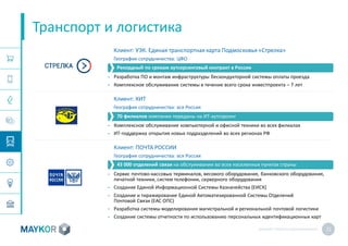 MAYKOR: ПРЕЗЕНТАЦИЯКОМПАНИИ 22
Клиент: УЭК. Единая транспортная карта Подмосковья «Стрелка»
География сотрудничества: ЦФО
• Разработка ПО и монтаж инфраструктуры бескондукторной системы оплаты проезда
• Комплексное обслуживание системы в течение всего срока инвестпроекта – 7 лет
Клиент: КИТ
География сотрудничества: вся Россия
• Комплексное обслуживание компьютерной и офисной техники во всех филиалах
• ИТ-поддержка открытия новых подразделений во всех регионах РФ
Клиент: ПОЧТА РОССИИ
География сотрудничества: вся Россия
• Сервис почтово-кассовых терминалов, весового оборудования, банковского оборудования,
печатной техники, систем телефонии, серверного оборудования
• Создание Единой Информационной Системы Казначейства (ЕИСК)
• Создание и тиражирование Единой Автоматизированной Системы Отделений
Почтовой Связи (ЕАС ОПС)
• Разработка системы моделирования магистральной и региональной почтовой логистики
• Создание системы отчетности по использованию персональных идентификационных карт
Транспорт и логистика
Рекордный по срокам аутсорсинговый контракт в России
70 филиалов компании переданы на ИТ-аутсорсинг
43 000 отделений связи на обслуживании во всех населенных пунктах страны
 