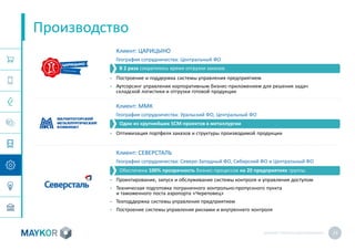 MAYKOR: ПРЕЗЕНТАЦИЯКОМПАНИИ 23
Производство
Клиент: ЦАРИЦЫНО
География сотрудничества: Центральный ФО
• Построение и поддержка системы управления предприятием
• Аутсорсинг управления корпоративным бизнес-приложением для решения задач
складской логистики и отгрузки готовой продукции
Клиент: ММК
География сотрудничества: Уральский ФО, Центральный ФО
• Оптимизация портфеля заказов и структуры производимой продукции
Клиент: СЕВЕРСТАЛЬ
География сотрудничества: Северо-Западный ФО, Сибирский ФО и Центральный ФО
• Проектирование, запуск и обслуживание системы контроля и управления доступом
• Техническая подготовка пограничного контрольно-пропускного пункта
и таможенного поста аэропорта «Череповец»
• Техподдержка системы управления предприятием
• Построение системы управления рисками и внутреннего контроля
Один из крупнейших SCM-проектов в металлургии
В 2 раза сократилось время отгрузки заказов
Обеспечена 100% прозрачность бизнес-процессов на 20 предприятиях группы
 