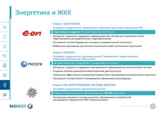 MAYKOR: ПРЕЗЕНТАЦИЯКОМПАНИИ 24
Энергетика и ЖКХ
Клиент: Э.ОН РОССИЯ
География сотрудничества: Приволжский, Сибирский, Уральский и Центральный ФО
• Аутсорсинг создания и поддержки информационной системы для управления пятью
территориально распределенными подразделениями
• Построение системы бюджетного контроля и управленческой отчетности
• Мобильное приложение для контроля выполнения работ ремонтным персоналом
Клиент: РОССЕТИ
География сотрудничества: Дальневосточный, Приволжский, Северо-Западный,
Сибирский, Центральный и Южный ФО
• Аутсорсинг создания и поддержки корпоративной информационно-аналитической системы
• Создание системы управления инвестиционной деятельностью
• Повышение эффективности управления ремонтными программами электросетевого комплекса
• Построение системы бизнес-планирования и финансовой консолидации
Клиент: РАО ЭНЕРГЕТИЧЕСКИЕ СИСТЕМЫ ВОСТОКА
География сотрудничества: Дальневосточный ФО
• Построение и развитие системы расчетов и обслуживания потребителей
для дочернего предприятия ПАО «Камчатскэнерго»
В 7 раз сократились трудозатраты на подготовку отчетности
Единая система расчетов и обслуживания для 200 000 точек учета
Крупнейшее внедрение Microsoft Dynamics AХ в России
 