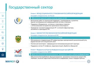 MAYKOR: ПРЕЗЕНТАЦИЯКОМПАНИИ 25
Государственный сектор
Клиент: ФОНД СОЦИАЛЬНОГО СТРАХОВАНИЯ РОССИЙСКОЙ ФЕДЕРАЦИИ
География сотрудничества: вся Россия
• Выполнение работ по технической поддержке, сопровождению и развитию
Единой интегрированной информационной системы «Соцстрах»
• Поддержка оборудования, системных и прикладных сервисов
с использованием инструментов проактивного мониторинга
• Проведение плановой модернизации ИТ- и сетевой инфраструктуры,
системного и прикладного ПО
Клиент: МИНИСТЕРСТВО ФИНАНСОВ РОССИЙСКОЙ ФЕДЕРАЦИИ
География сотрудничества: Центральный ФО
• Обслуживание и модернизация ИТ-инфраструктуры корпоративной вычислительной сети,
ведомственной сети специальной связи
• Постоянный мониторинг информационно-телекоммуникационной структуры
• Поддержка систем IP-телефонии, видеотрансляций, обработки обращений
Клиент: Федеральный Центр Информатизации при ЦИК РФ
География сотрудничества: ДВФО
• Обеспечение бесперебойного функционирования программно-технических средств ГАС
«Выборы», включая подсистемы безопасности информации, связи и передачи данных
Обеспечение заданного уровня качества сервиса по SLA
Увеличение вычислительных мощностей в 10 раз
Время восстановления функционирования оборудования в день выборов не более 8 часов
 