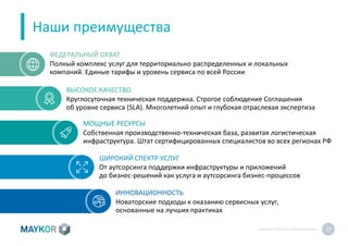 MAYKOR: ПРЕЗЕНТАЦИЯКОМПАНИИ 27
Наши преимущества
Круглосуточная техническая поддержка. Строгое соблюдение Соглашения
об уровне сервиса (SLA). Многолетний опыт и глубокая отраслевая экспертиза
Собственная производственно-техническая база, развитая логистическая
инфраструктура. Штат сертифицированных специалистов во всех регионах РФ
Новаторские подходы к оказанию сервисных услуг,
основанные на лучших практиках
От аутсорсинга поддержки инфраструктуры и приложений
до бизнес-решений как услуга и аутсорсинга бизнес-процессов
ВЫСОКОЕ КАЧЕСТВО
МОЩНЫЕ РЕСУРСЫ
ШИРОКИЙ СПЕКТР УСЛУГ
ИННОВАЦИОННОСТЬ
Полный комплекс услуг для территориально распределенных и локальных
компаний. Единые тарифы и уровень сервиса по всей России
ФЕДЕРАЛЬНЫЙ ОХВАТ
 